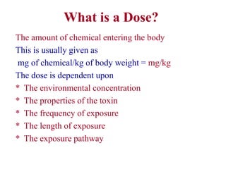 What is a Dose?
The amount of chemical entering the body
This is usually given as
mg of chemical/kg of body weight = mg/kg
The dose is dependent upon
* The environmental concentration
* The properties of the toxin
* The frequency of exposure
* The length of exposure
* The exposure pathway
 