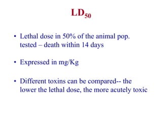 LD50
• Lethal dose in 50% of the animal pop.
tested – death within 14 days
• Expressed in mg/Kg
• Different toxins can be compared-- the
lower the lethal dose, the more acutely toxic
 