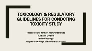 TOXICOLOGY & REGULATORY
GUIDELINES FOR CONDCTING
TOXICITY STUDY
Presented By:- Janhavi Yashwant Burade
M.Pharm 2nd sem
(Pharmacology)
Vidyabharti College of Pharmacy Amravati
 
