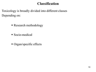 10
Classification
Toxicology is broadly divided into different classes
Depending on:
 Research methodology
 Socio-medical
 Organ/specific effects
 