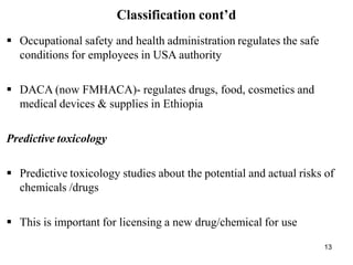 13
Classification cont’d
 Occupational safety and health administration regulates the safe
conditions for employees in USA authority
 DACA (now FMHACA)- regulates drugs, food, cosmetics and
medical devices & supplies in Ethiopia
Predictive toxicology
 Predictive toxicology studies about the potential and actual risks of
chemicals /drugs
 This is important for licensing a new drug/chemical for use
 