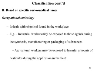 14
Classification cont’d
II. Based on specific socio-medical issues
Occupational toxicology
– It deals with chemical found in the workplace
– E.g. – Industrial workers may be exposed to these agents during
the synthesis, manufacturing or packaging of substances
– Agricultural workers may be exposed to harmful amounts of
pesticides during the application in the field
 