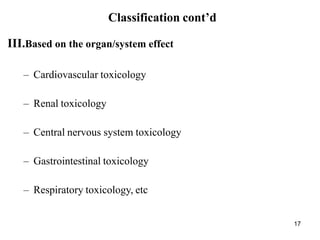 17
Classification cont’d
III.Based on the organ/system effect
– Cardiovascular toxicology
– Renal toxicology
– Central nervous system toxicology
– Gastrointestinal toxicology
– Respiratory toxicology, etc
 
