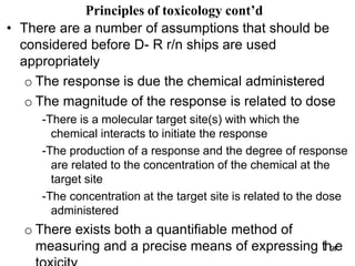 • There are a number of assumptions that should be
considered before D- R r/n ships are used
appropriately
o The response is due the chemical administered
o The magnitude of the response is related to dose
-There is a molecular target site(s) with which the
chemical interacts to initiate the response
-The production of a response and the degree of response
are related to the concentration of the chemical at the
target site
-The concentration at the target site is related to the dose
administered
o There exists both a quantifiable method of
measuring and a precise means of expressing th2
4
e
Principles of toxicology cont’d
 