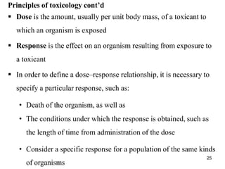 of organisms
Principles of toxicology cont’d
 Dose is the amount, usually per unit body mass, of a toxicant to
which an organism is exposed
 Response is the effect on an organism resulting from exposure to
a toxicant
 In order to define a dose–response relationship, it is necessary to
specify a particular response, such as:
• Death of the organism, as well as
• The conditions under which the response is obtained, such as
the length of time from administration of the dose
• Consider a specific response for a population of the same kinds
25
 