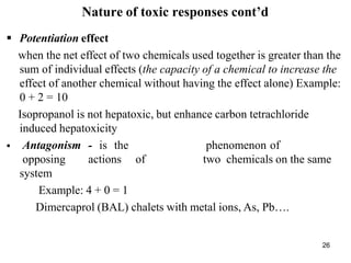 26
Nature of toxic responses cont’d
 Potentiation effect
when the net effect of two chemicals used together is greater than the
sum of individual effects (the capacity of a chemical to increase the
effect of another chemical without having the effect alone) Example:
0 + 2 = 10
Isopropanol is not hepatoxic, but enhance carbon tetrachloride
induced hepatoxicity
 Antagonism - is the phenomenon of
opposing actions of two chemicals on the same
system
Example: 4 + 0 = 1
Dimercaprol (BAL) chalets with metal ions, As, Pb….
 