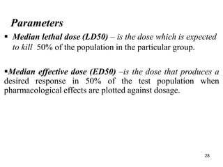 28
Parameters
 Median lethal dose (LD50) – is the dose which is expected
to kill 50% of the population in the particular group.
Median effective dose (ED50) –is the dose that produces a
desired response in 50% of the test population when
pharmacological effects are plotted against dosage.
 