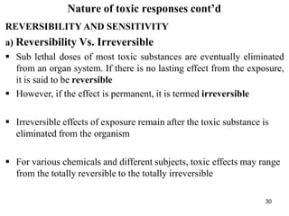 30
Nature of toxic responses cont’d
REVERSIBILITY AND SENSITIVITY
a) Reversibility Vs. Irreversible
 Sub lethal doses of most toxic substances are eventually eliminated
from an organ system. If there is no lasting effect from the exposure,
it is said to be reversible
 However, if the effect is permanent, it is termed irreversible
 Irreversible effects of exposure remain after the toxic substance is
eliminated from the organism
 For various chemicals and different subjects, toxic effects may range
from the totally reversible to the totally irreversible
 