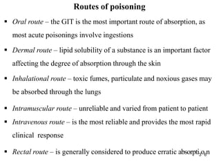  Oral route – the GIT is the most important route of absorption, as
most acute poisonings involve ingestions
 Dermal route – lipid solubility of a substance is an important factor
affecting the degree of absorption through the skin
 Inhalational route – toxic fumes, particulate and noxious gases may
be absorbed through the lungs
 Intramuscular route – unreliable and varied from patient to patient
 Intravenous route – is the most reliable and provides the most rapid
clinical response
 Rectal route – is generally considered to produce erratic absorpti3o6n
Routes of poisoning
 