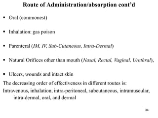 34
Route of Administration/absorption cont’d
 Oral (commonest)
 Inhalation: gas poison
 Parenteral (IM, IV, Sub-Cutaneous, Intra-Dermal)
 Natural Orifices other than mouth (Nasal, Rectal, Vaginal, Urethral),
 Ulcers, wounds and intact skin
The decreasing order of effectiveness in different routes is:
Intravenous, inhalation, intra-peritoneal, subcutaneous, intramuscular,
intra-dermal, oral, and dermal
 