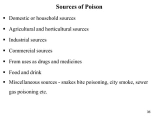 36
Sources of Poison
 Domestic or household sources
 Agricultural and horticultural sources
 Industrial sources
 Commercial sources
 From uses as drugs and medicines
 Food and drink
 Miscellaneous sources - snakes bite poisoning, city smoke, sewer
gas poisoning etc.
 