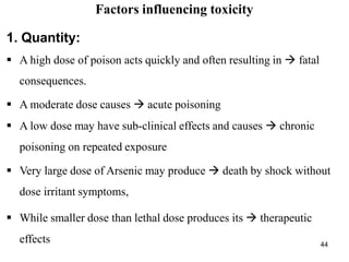 44
Factors influencing toxicity
1. Quantity:
 A high dose of poison acts quickly and often resulting in  fatal
consequences.
 A moderate dose causes  acute poisoning
 A low dose may have sub-clinical effects and causes  chronic
poisoning on repeated exposure
 Very large dose of Arsenic may produce  death by shock without
dose irritant symptoms,
 While smaller dose than lethal dose produces its  therapeutic
effects
 