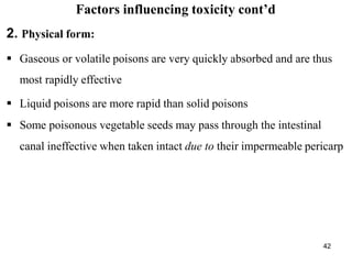 42
Factors influencing toxicity cont’d
2. Physical form:
 Gaseous or volatile poisons are very quickly absorbed and are thus
most rapidly effective
 Liquid poisons are more rapid than solid poisons
 Some poisonous vegetable seeds may pass through the intestinal
canal ineffective when taken intact due to their impermeable pericarp
 