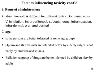 46
Factors influencing toxicity cont’d
6. Route of administration:
 absorption rate is different for different routes. Decreasing order
IV, inhalation, intra-peritoneal, subcutaneous, intramuscular,
intra-dermal, oral, and dermal
7. Age:
 some poisons are better tolerated in some age groups
 Opium and its alkaloids are tolerated better by elderly subjects but
badly by children and infants.
 Belladonna group of drugs are better tolerated by children than by
adults
 