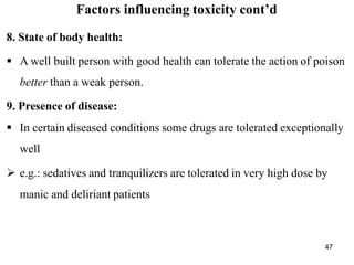 47
Factors influencing toxicity cont’d
8. State of body health:
 A well built person with good health can tolerate the action of poison
better than a weak person.
9. Presence of disease:
 In certain diseased conditions some drugs are tolerated exceptionally
well
 e.g.: sedatives and tranquilizers are tolerated in very high dose by
manic and deliriant patients
 