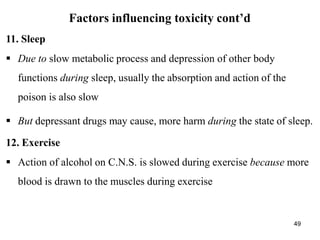 49
Factors influencing toxicity cont’d
11. Sleep
 Due to slow metabolic process and depression of other body
functions during sleep, usually the absorption and action of the
poison is also slow
 But depressant drugs may cause, more harm during the state of sleep.
12. Exercise
 Action of alcohol on C.N.S. is slowed during exercise because more
blood is drawn to the muscles during exercise
 