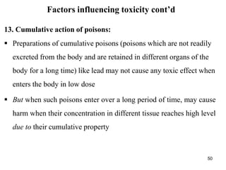 50
Factors influencing toxicity cont’d
13. Cumulative action of poisons:
 Preparations of cumulative poisons (poisons which are not readily
excreted from the body and are retained in different organs of the
body for a long time) like lead may not cause any toxic effect when
enters the body in low dose
 But when such poisons enter over a long period of time, may cause
harm when their concentration in different tissue reaches high level
due to their cumulative property
 