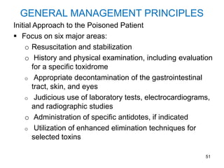 51
GENERAL MANAGEMENT PRINCIPLES
Initial Approach to the Poisoned Patient
 Focus on six major areas:
o Resuscitation and stabilization
o History and physical examination, including evaluation
for a specific toxidrome
o Appropriate decontamination of the gastrointestinal
tract, skin, and eyes
o Judicious use of laboratory tests, electrocardiograms,
and radiographic studies
o Administration of specific antidotes, if indicated
o Utilization of enhanced elimination techniques for
selected toxins
 