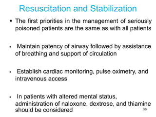 Resuscitation and Stabilization
 The first priorities in the management of seriously
poisoned patients are the same as with all patients
 Maintain patency of airway followed by assistance
of breathing and support of circulation
 Establish cardiac monitoring, pulse oximetry, and
intravenous access
 In patients with altered mental status,
administration of naloxone, dextrose, and thiamine
should be considered 56
 