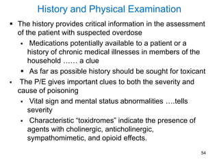 54
History and Physical Examination
 The history provides critical information in the assessment
of the patient with suspected overdose
 Medications potentially available to a patient or a
history of chronic medical illnesses in members of the
household …… a clue
 As far as possible history should be sought for toxicant
 The P/E gives important clues to both the severity and
cause of poisoning
 Vital sign and mental status abnormalities ….tells
severity
 Characteristic “toxidromes” indicate the presence of
agents with cholinergic, anticholinergic,
sympathomimetic, and opioid effects.
 