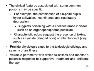 55
 The clinical features associated with some common
poisons may be specific
 For example, the combination of pin-point pupils,
hyper salivation, incontinence and respiratory
depression
 suggests poisoning with a cholinesterase inhibitor
such as an organophosphorus pesticide.
 Characteristic odors suggest the presence of toxins,
such as cyanide (almond odor) or ethchlorvynol (vinyl
odor)
 Provide physiologic clues to the toxicologic etiology and
severity of an illness
 Valuable parameter with which to assess and monitor a
patient’s response to supportive treatment and antidotal
therapy
 