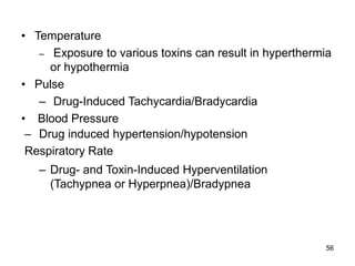 56
• Temperature
– Exposure to various toxins can result in hyperthermia
or hypothermia
• Pulse
– Drug-Induced Tachycardia/Bradycardia
• Blood Pressure
– Drug induced hypertension/hypotension
Respiratory Rate
– Drug- and Toxin-Induced Hyperventilation
(Tachypnea or Hyperpnea)/Bradypnea
 