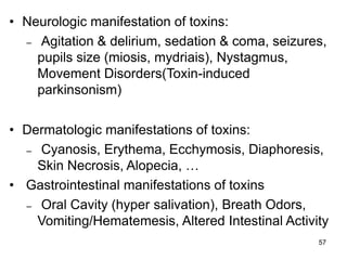 57
• Neurologic manifestation of toxins:
– Agitation & delirium, sedation & coma, seizures,
pupils size (miosis, mydriais), Nystagmus,
Movement Disorders(Toxin-induced
parkinsonism)
• Dermatologic manifestations of toxins:
– Cyanosis, Erythema, Ecchymosis, Diaphoresis,
Skin Necrosis, Alopecia, …
• Gastrointestinal manifestations of toxins
– Oral Cavity (hyper salivation), Breath Odors,
Vomiting/Hematemesis, Altered Intestinal Activity
 