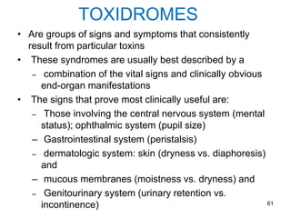 TOXIDROMES
• Are groups of signs and symptoms that consistently
result from particular toxins
• These syndromes are usually best described by a
– combination of the vital signs and clinically obvious
end-organ manifestations
• The signs that prove most clinically useful are:
– Those involving the central nervous system (mental
status); ophthalmic system (pupil size)
– Gastrointestinal system (peristalsis)
– dermatologic system: skin (dryness vs. diaphoresis)
and
– mucous membranes (moistness vs. dryness) and
– Genitourinary system (urinary retention vs.
incontinence) 61
 