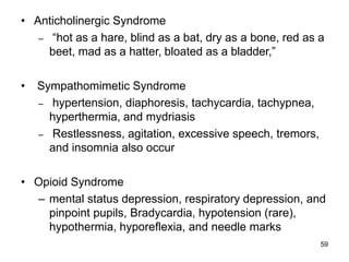 59
• Anticholinergic Syndrome
– “hot as a hare, blind as a bat, dry as a bone, red as a
beet, mad as a hatter, bloated as a bladder,”
• Sympathomimetic Syndrome
– hypertension, diaphoresis, tachycardia, tachypnea,
hyperthermia, and mydriasis
– Restlessness, agitation, excessive speech, tremors,
and insomnia also occur
• Opioid Syndrome
– mental status depression, respiratory depression, and
pinpoint pupils, Bradycardia, hypotension (rare),
hypothermia, hyporeflexia, and needle marks
 