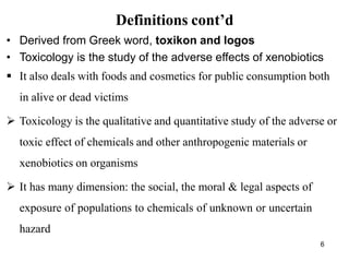 6
Definitions cont’d
• Derived from Greek word, toxikon and logos
• Toxicology is the study of the adverse effects of xenobiotics
 It also deals with foods and cosmetics for public consumption both
in alive or dead victims
 Toxicology is the qualitative and quantitative study of the adverse or
toxic effect of chemicals and other anthropogenic materials or
xenobiotics on organisms
 It has many dimension: the social, the moral & legal aspects of
exposure of populations to chemicals of unknown or uncertain
hazard
 