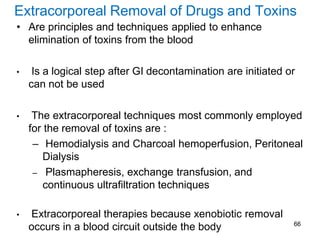 Extracorporeal Removal of Drugs and Toxins
• Are principles and techniques applied to enhance
elimination of toxins from the blood
• Is a logical step after GI decontamination are initiated or
can not be used
• The extracorporeal techniques most commonly employed
for the removal of toxins are :
– Hemodialysis and Charcoal hemoperfusion, Peritoneal
Dialysis
– Plasmapheresis, exchange transfusion, and
continuous ultrafiltration techniques
• Extracorporeal therapies because xenobiotic removal
occurs in a blood circuit outside the body 66
 