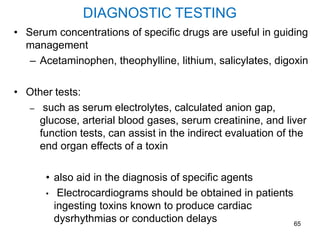 65
DIAGNOSTIC TESTING
• Serum concentrations of specific drugs are useful in guiding
management
– Acetaminophen, theophylline, lithium, salicylates, digoxin
• Other tests:
– such as serum electrolytes, calculated anion gap,
glucose, arterial blood gases, serum creatinine, and liver
function tests, can assist in the indirect evaluation of the
end organ effects of a toxin
• also aid in the diagnosis of specific agents
• Electrocardiograms should be obtained in patients
ingesting toxins known to produce cardiac
dysrhythmias or conduction delays
 