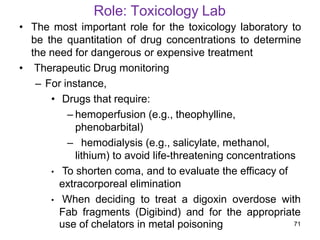 Role: Toxicology Lab
• The most important role for the toxicology laboratory to
be the quantitation of drug concentrations to determine
the need for dangerous or expensive treatment
• Therapeutic Drug monitoring
– For instance,
• Drugs that require:
– hemoperfusion (e.g., theophylline,
phenobarbital)
– hemodialysis (e.g., salicylate, methanol,
lithium) to avoid life-threatening concentrations
• To shorten coma, and to evaluate the efficacy of
extracorporeal elimination
• When deciding to treat a digoxin overdose with
Fab fragments (Digibind) and for the appropriate
use of chelators in metal poisoning 71
 