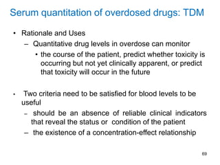 69
Serum quantitation of overdosed drugs: TDM
• Rationale and Uses
– Quantitative drug levels in overdose can monitor
• the course of the patient, predict whether toxicity is
occurring but not yet clinically apparent, or predict
that toxicity will occur in the future
• Two criteria need to be satisfied for blood levels to be
useful
– should be an absence of reliable clinical indicators
that reveal the status or condition of the patient
– the existence of a concentration-effect relationship
 