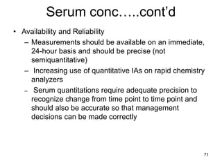 71
Serum conc…..cont’d
• Availability and Reliability
– Measurements should be available on an immediate,
24-hour basis and should be precise (not
semiquantitative)
– Increasing use of quantitative IAs on rapid chemistry
analyzers
– Serum quantitations require adequate precision to
recognize change from time point to time point and
should also be accurate so that management
decisions can be made correctly
 