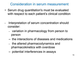 72
Consideration in serum measurement
• Serum drug quantitation's must be evaluated
with respect to each patient’s clinical condition
• Interpretation of serum concentration should
consider:
– variation in pharmacology from person to
person
– the interactions of diseases and medications
– the altered pharmacodynamics and
pharmacokinetics with overdose
– potential interferences in assays
 