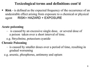 8
Toxicological terms and definitions cont’d
 Risk - is defined as the expected frequency of the occurrence of an
undesirable effect arising from exposure to a chemical or physical
agent RISK= HAZARD + EXPOSURE
Acute poisoning
– is caused by an excessive single dose, or several dose of
a poison taken over a short interval of time.
e.g. Strychnine, potassium cyanide
Chronic Poisoning
– is caused by smaller doses over a period of time, resulting in
gradual worsening
e.g. arsenic, phosphorus, antimony and opium
 