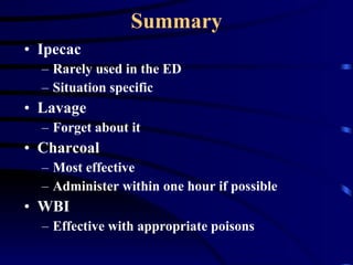 Summary Ipecac Rarely used in the ED Situation specific Lavage Forget about it Charcoal Most effective  Administer within one hour if possible WBI Effective with appropriate poisons 