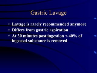 Gastric Lavage Lavage is rarely recommended anymore  Differs from gastric aspiration At 30 minutes post ingestion < 40% of ingested substance is removed 