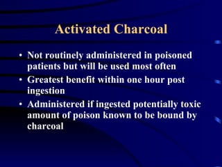 Activated Charcoal Not routinely administered in poisoned patients but will be used most often Greatest benefit within one hour post ingestion Administered if ingested potentially toxic amount of poison known to be bound by charcoal 
