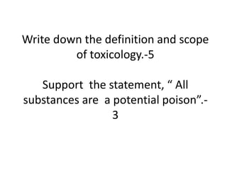 Write down the definition and scope
of toxicology.-5
Support the statement, “ All
substances are a potential poison”.-
3
 