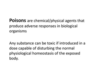 Poisons are chemical/physical agents that
produce adverse responses in biological
organisms
Any substance can be toxic if introduced in a
dose capable of disturbing the normal
physiological homeostasis of the exposed
body.
 