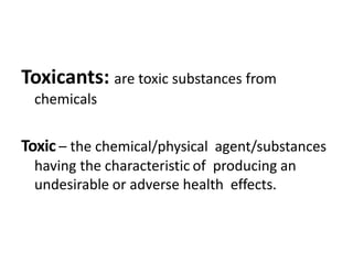 Toxicants: are toxic substances from
chemicals
Toxic – the chemical/physical agent/substances
having the characteristic of producing an
undesirable or adverse health effects.
 