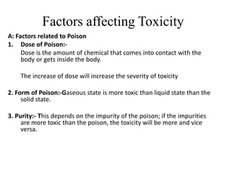 Factors affecting Toxicity
A: Factors related to Poison
1. Dose of Poison:-
Dose is the amount of chemical that comes into contact with the
body or gets inside the body.
The increase of dose will increase the severity of toxicity
2. Form of Poison:-Gaseous state is more toxic than liquid state than the
solid state.
3. Purity:- This depends on the impurity of the poison; if the impurities
are more toxic than the poison, the toxicity will be more and vice
versa.
 