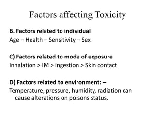 Factors affecting Toxicity
B. Factors related to individual
Age – Health – Sensitivity – Sex
C) Factors related to mode of exposure
Inhalation > IM > ingestion > Skin contact
D) Factors related to environment: –
Temperature, pressure, humidity, radiation can
cause alterations on poisons status.
 