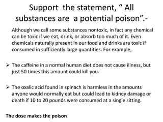 Support the statement, “ All
substances are a potential poison”.-
Although we call some substances nontoxic, in fact any chemical
can be toxic if we eat, drink, or absorb too much of it. Even
chemicals naturally present in our food and drinks are toxic if
consumed in sufficiently large quantities. For example,
 The caffeine in a normal human diet does not cause illness, but
just 50 times this amount could kill you.
 The oxalic acid found in spinach is harmless in the amounts
anyone would normally eat but could lead to kidney damage or
death if 10 to 20 pounds were consumed at a single sitting.
The dose makes the poison
 