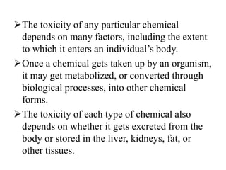 The toxicity of any particular chemical
depends on many factors, including the extent
to which it enters an individual’s body.
Once a chemical gets taken up by an organism,
it may get metabolized, or converted through
biological processes, into other chemical
forms.
The toxicity of each type of chemical also
depends on whether it gets excreted from the
body or stored in the liver, kidneys, fat, or
other tissues.
 