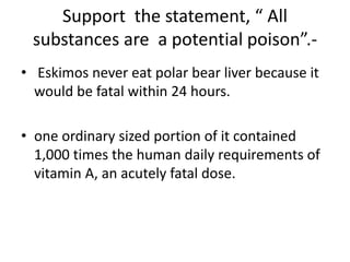 Support the statement, “ All
substances are a potential poison”.-
• Eskimos never eat polar bear liver because it
would be fatal within 24 hours.
• one ordinary sized portion of it contained
1,000 times the human daily requirements of
vitamin A, an acutely fatal dose.
 