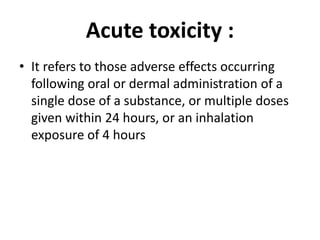 Acute toxicity :
• It refers to those adverse effects occurring
following oral or dermal administration of a
single dose of a substance, or multiple doses
given within 24 hours, or an inhalation
exposure of 4 hours
 