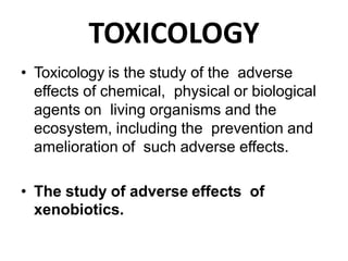 TOXICOLOGY
• Toxicology is the study of the adverse
effects of chemical, physical or biological
agents on living organisms and the
ecosystem, including the prevention and
amelioration of such adverse effects.
• The study of adverse effects of
xenobiotics.
 